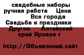 свадебные наборы(ручная работа) › Цена ­ 1 200 - Все города Свадьба и праздники » Другое   . Алтайский край,Яровое г.